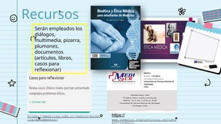 Recursos
...
https://medicina.udd.cl/centro-bioet
ica/documentos/
https://
www.redalyc.org/articulo.oa?id=1
Serán empleados los
diálogos,
multimedia, pizarra,
plumones,
documentos
(artículos, libros,
casos para
reflexionar)
 