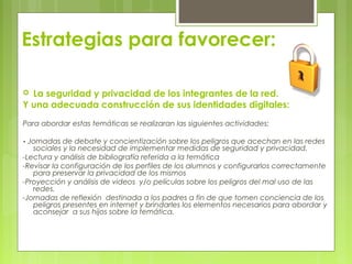 Estrategias para favorecer:
 La seguridad y privacidad de los integrantes de la red.
Y una adecuada construcción de sus identidades digitales:
Para abordar estas temáticas se realizaran las siguientes actividades:
- Jornadas de debate y concientización sobre los peligros que acechan en las redes
sociales y la necesidad de implementar medidas de seguridad y privacidad.
-Lectura y análisis de bibliografía referida a la temática
-Revisar la configuración de los perfiles de los alumnos y configurarlos correctamente
para preservar la privacidad de los mismos
-Proyección y análisis de videos y/o películas sobre los peligros del mal uso de las
redes.
-Jornadas de reflexión destinada a los padres a fin de que tomen conciencia de los
peligros presentes en internet y brindarles los elementos necesarios para abordar y
aconsejar a sus hijos sobre la temática.
 