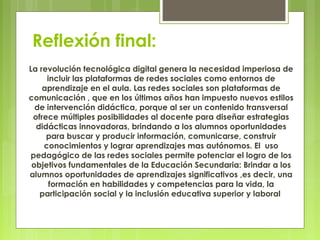 Reflexión final:
La revolución tecnológica digital genera la necesidad imperiosa de
incluir las plataformas de redes sociales como entornos de
aprendizaje en el aula. Las redes sociales son plataformas de
comunicación , que en los últimos años han impuesto nuevos estilos
de intervención didáctica, porque al ser un contenido transversal
ofrece múltiples posibilidades al docente para diseñar estrategias
didácticas innovadoras, brindando a los alumnos oportunidades
para buscar y producir información, comunicarse, construir
conocimientos y lograr aprendizajes mas autónomos. El uso
pedagógico de las redes sociales permite potenciar el logro de los
objetivos fundamentales de la Educación Secundaria: Brindar a los
alumnos oportunidades de aprendizajes significativos ,es decir, una
formación en habilidades y competencias para la vida, la
participación social y la inclusión educativa superior y laboral
 