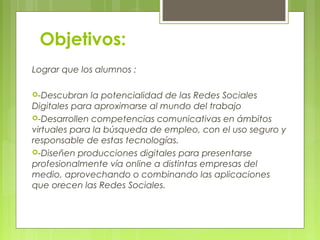 Objetivos:
Lograr que los alumnos :
-Descubran la potencialidad de las Redes Sociales
Digitales para aproximarse al mundo del trabajo
-Desarrollen competencias comunicativas en ámbitos
virtuales para la búsqueda de empleo, con el uso seguro y
responsable de estas tecnologías.
-Diseñen producciones digitales para presentarse
profesionalmente vía online a distintas empresas del
medio, aprovechando o combinando las aplicaciones
que orecen las Redes Sociales.
 