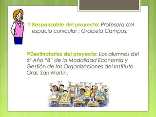  Responsable del proyecto: Profesora del
espacio curricular : Graciela Campos.
Destinatarios del proyecto: Los alumnos del
6º Año “B” de la Modalidad Economía y
Gestión de las Organizaciones del Instituto
Gral. San Martin.
 