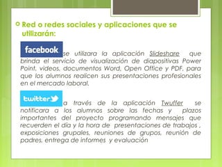 se utilizara la aplicación Slideshare que
brinda el servicio de visualización de diapositivas Power
Point, videos, documentos Word, Open Office y PDF, para
que los alumnos realicen sus presentaciones profesionales
en el mercado laboral.
a través de la aplicación Twuffer se
notificara a los alumnos sobre las fechas y plazos
importantes del proyecto programando mensajes que
recuerden el día y la hora de presentaciones de trabajos ,
exposiciones grupales, reuniones de grupos, reunión de
padres, entrega de informes y evaluación
 Red o redes sociales y aplicaciones que se
utilizarán:
 
