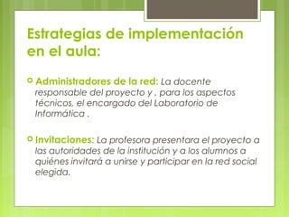 Estrategias de implementación
en el aula:
 Administradores de la red: La docente
responsable del proyecto y , para los aspectos
técnicos, el encargado del Laboratorio de
Informática .
 Invitaciones: La profesora presentara el proyecto a
las autoridades de la institución y a los alumnos a
quiénes invitará a unirse y participar en la red social
elegida.
 
