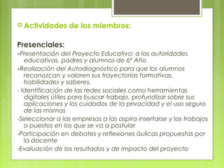  Actividades de los miembros:
Presenciales:
-Presentación del Proyecto Educativo: a las autoridades
educativas, padres y alumnos de 6º Año
-Realización del Autodiagnóstico para que los alumnos
reconozcan y valoren sus trayectorias formativas,
habilidades y saberes.
- Identificación de las redes sociales como herramientas
digitales útiles para buscar trabajo, profundizar sobre sus
aplicaciones y los cuidados de la privacidad y el uso seguro
de las mismas
-Seleccionar a las empresas a las aspira insertarse y los trabajos
o puestos en los que se va a postular
-Participación en debates y reflexiones áulicas propuestas por
la docente
-Evaluación de los resultados y de impacto del proyecto
 