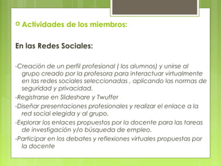  Actividades de los miembros:
En las Redes Sociales:
-Creación de un perfil profesional ( los alumnos) y unirse al
grupo creado por la profesora para interactuar virtualmente
en las redes sociales seleccionadas , aplicando las normas de
seguridad y privacidad.
-Registrarse en Slideshare y Twuffer
-Diseñar presentaciones profesionales y realizar el enlace a la
red social elegida y al grupo.
-Explorar los enlaces propuestos por la docente para las tareas
de investigación y/o búsqueda de empleo.
-Participar en los debates y reflexiones virtuales propuestas por
la docente
 