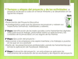  Tiempos y etapas del proyecto y de las actividades: el
proyecto se llevará a cabo en el tercer trimestre y se desarrollara en las
siguientes etapas:
Iª Etapa:
-Presentación del Proyecto Educativo
-Autodiagnóstico para que los alumnos reconozcan y valoren sus
trayectorias formativas, habilidades y saberes.
2ª Etapa: Identificación de las redes sociales como herramientas digitales
útiles para buscar trabajo, profundizar sobre sus aplicaciones y los
cuidados de la privacidad y el uso seguro de las mismas
3ª Etapa: Ejecución del proyecto :
-Seleccionar a las empresas a las aspira insertarse y los trabajos o puestos
en los que se va a postular
-Diseño de las presentaciones profesionales usando las herramientas que
brinda la aplicación de Facebook: Slideshare
4ª Etapa: Evaluación del proyecto : en esta etapa se aplicaran los
mecanismos de evaluación de los resultados y de impacto del proyecto
 