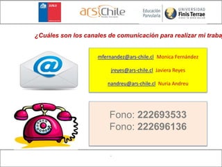 .
¿Cuáles son los canales de comunicación para realizar mi traba
mfernandez@ars-chile.cl (Monica Fernández
jreyes@ars-chile.cl Javiera Reyes
nandreu@ars-chile.cl Nuria Andreu
Fono: 222693533
Fono: 222696136
 