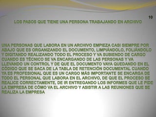 10LOS PASOS QUE TIENE UNA PERSONA TRABAJANDO EN ARCHIVO Una personas que labora en un archivo empieza casi siempre por abajo que es organizando el documento, limpiándolo, foliándolo y digitando realizando todo el proceso y va subiendo de cargo cuando es técnico se va encargando de las personas y va llevando un control y de que el documento vaya quedando en el código que se saca de la tabla de retención documental cuando ya es profesional que es un cargo más importante se encarga de todo el personal que labora en el archivo, de que el proceso se realice correctamente, de ir entregando los informes que le pide la empresa de cómo va el archivo y asistir a las reuniones que se realiza la empresa 