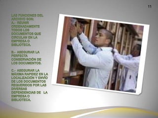 11LAS FUNCIONES DEL ARCHIVO SON:A.-  Reunir ordenadamente todos los documentos que circulan en la empresa o biblioteca.b.-  Asegurar la perfecta conservación de los documentos.c.-  Asegurar la máxima rapidez en la localización y envío de los documentos requeridos por las diversas dependencias de   la empresa o biblioteca.