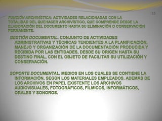 13Función archivística: Actividades relacionadas con la totalidad del quehacer archivístico, que comprende desde la elaboración del documento hasta su eliminación o conservación permanente.Gestión documental. Conjunto de actividades administrativas y técnicas tendientes a la planificación, manejo y organización de la documentación producida y recibida por las entidades, desde su origen hasta su destino final, con el objeto de facilitar su utilización y conservación.Soporte documental. Medios en los cuales se contiene la información, según los materiales empleados. Además de los archivos en papel existente los archivos audiovisuales, fotográficos, fílmicos, informáticos, orales y sonoros.