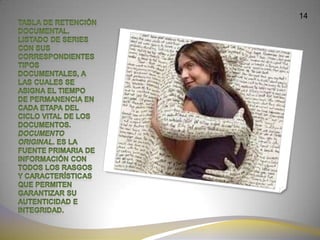 14Tabla de retención documental. Listado de series con sus correspondientes tipos documentales, a las cuales se asigna el tiempo de permanencia en cada etapa del ciclo vital de los documentos.Documento original. Es la fuente primaria de información con todos los rasgos y características que permiten garantizar su autenticidad e integridad.