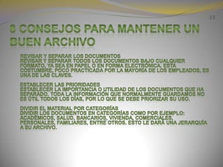 158 consejos para mantener un buen archivo      Revisar y separar los documentosRevisar y separar todos los documentos bajo cualquier formato, ya sea en papel o en forma electrónica. Esta costumbre, poco practicada por la mayoría de los empleados, es una de las claves.Establecer las prioridadesEstablecer la importancia o utilidad de los documentos que ha separado. Toda la información que normalmente guardamos no es útil todos los días, por lo que se debe priorizar su uso.Dividir el material por categoríasDividir los documentos en categorías como por ejemplo: Académicos, salud, bancarios, vivienda, comerciales, personales, familiares, entre otros. Esto le dará una jerarquía a su archivo.