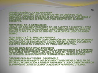 16     Orden alfabético, la mejor salida Organizar cada uno de los asuntos por un orden de fácil ubicación. Expertos sugieren el sistema alfabético, por temas o cualquier otro que se prefiera, pero siempre con el mismo concepto.Protección de la informaciónUbicar los documentos dentro de una carpeta o cubierta u otro sistema que permita conservar la información para su consulta. Esto es clave a la hora de buscar los archivos luego de algún tiempo.Algo básico y útil: marcar carpetasMarcar las carpetas con la información que permita su oportuna localización. De esta manera, cuando necesite algún documento que hace meses no consulta, su tarea será más fácil.Espacio ideal para evitar deterioroDestinar un espacio adecuado para la disposición de las carpetas para evitar su deterioro. Así, con el paso del tiempo, si su archivo no es digital sus documentos permanecerán en buen estado.Ordenar cada día y botar lo inservibleIncorporar diariamente los documentos recibidos con el fin de evitar su acumulación y revisar anualmente la documentación con el propósito de seleccionar la que haya perdido su utilidad.