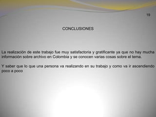 19CONCLUSIONESLa realización de este trabajo fue muy satisfactoria y gratificante ya que no hay mucha información sobre archivo en Colombia y se conocen varias cosas sobre el tema.Y saber que lo que una persona va realizando en su trabajo y como va ir ascendiendo poco a poco  