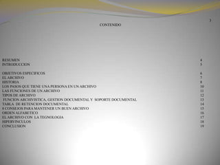 3 CONTENIDORESUMEN                          								4                                INTRODUCCION               								5                                                         			OBJETIVOS ESPECIFICOS								6EL ARCHIVO 							7HISTORIA                 8LOS PASOS QUE TIENE UNA PERSONA EN UN ARCHIVO 					10LAS FUNCIONES DE UN ARCHIVO 							11TIPOS DE ARCHIVO								12FUNCION ARCHIVISTICA, GESTION DOCUMENTAL Y  SOPORTE DOCUMENTAL		                        13TABLA  DE RETENCION DOCUMENTAL 						148 CONSEJOS PARA MANTENER UN BUEN ARCHIVO 						15ORDEN ALFABETICO								16EL ARCHIVO CON  LA TEGNOLOGIA							17HIPERVINCULOS								18CONCLUSION 								19