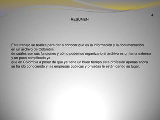 4RESUMEN          Este trabajo se realiza para dar a conocer que es la información y la documentación en un archivo de Colombia de cuáles son sus funciones y cómo podemos organizarlo el archivo es un tema extenso y un poco complicado ya que en Colombia a pesar de que ya tiene un buen tiempo esta profesión apenas ahora se ha ido conociendo y las empresas públicasy privadas le están dando su lugar.