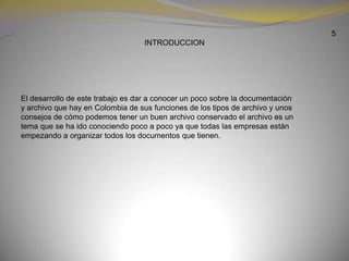 5INTRODUCCION        El desarrollo de este trabajo es dar a conocer un poco sobre la documentación y archivo que hay en Colombia de sus funciones de los tipos de archivo y unos consejos de cómo podemos tener un buen archivo conservado el archivo es un tema que se ha ido conociendo poco a poco ya que todas las empresas están empezando a organizar todos los documentos que tienen.
