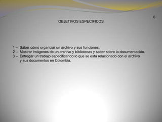 6OBJETIVOS ESPECIFICOS           1 –  Saber cómo organizar un archivo y sus funciones.            2 –  Mostrar imágenes de un archivo y bibliotecas y saber sobre la documentación.            3 –  Entregar un trabajo especificando lo que se está relacionado con el archivo y sus documentos en Colombia.