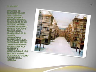 7El archivo Conjunto de documentos, sea cual fuere su fecha, forma y soporte material, acumulados en un proceso natural por una persona o entidad pública o privada, en el transcurso de su gestión, conservados respetando aquel orden para servir como testimonio e información a la persona o institución que los produce y a los ciudadanos, o como fuentes de la historia. 