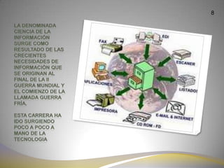 8La denominada ciencia de la información surge como resultado de las crecientes necesidades de información que se originan al final de la II guerra mundial y el comienzo de la llamada guerra fría.Esta carrera ha ido surgiendo poco a poco a mano de la tecnologia