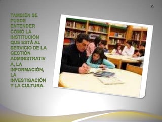 9También se puede entender como la institución que está al servicio de la gestión administrativa, la información, la investigación y la cultura.9