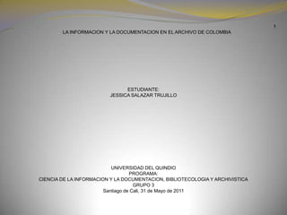 1      LA INFORMACION Y LA DOCUMENTACION EN EL ARCHIVO DE COLOMBIA                                         ESTUDIANTE: JESSICA SALAZAR TRUJILLO  UNIVERSIDAD DEL QUINDIO PROGRAMA: CIENCIA DE LA INFORMACION Y LA DOCUMENTACION, BIBLIOTECOLOGIA Y ARCHIVISTICA GRUPO 3 Santiago de Cali, 31de Mayo de 2011  