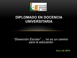 “Deserción Escolar” … no es un camino
para la educación
Mayo de 2015
DIPLOMADO EN DOCENCIA
UNIVERSITARIA
 