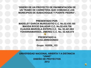 “DISEÑO DE UN PROYECTO DE PAVIMENTACIÓN DE
 UN TRAMO DE CARRETERA QUE COMUNICA LOS
MUNICIPIOS DE SUBACHOQUE Y PUENTE PIEDRA”.


            PRESENTADO POR:
MADELEY GARCIA MURGUEITIO C.C. No.52.430.195
   MAGDA ROCIO SALAZAR C.C. No.52.428.756
 CLAUDIA MARCELA ESTEPA C.C. No. 52.441.063
 YOHANNAMARISOL JIMENEZ C.C. No. 52.428.074

               PRESENTADO A:
             SILVIA ARREDONDO

             Grupo: 102058_153


UNIVERSIDAD NACIONAL ABIERTA Y A DISTANCIA
                 “UNAD”
          DISEÑO DE PROYECTOS
                  2012
 