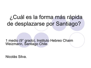 ¿Cuál es la forma más rápida
de desplazarse por Santiago?
1 medio (9° grado), Instituto Hebreo Chaim
Weizmann, Santiago Chile.
Nicolás Silva.
 