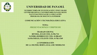 UNIVERSIDAD DE PANAMÁ
VICERRECTORÍA DE INVESTIGACIÓN Y POST GRADO
CENTRO REGIONAL UNIVERSITARIO PANAMÁ OESTE
FACULTAD CIENCIAS DE LA EDUCACIÓN
PROGRAMA DE DOCENCIA SUPERIOR
COMUNICACIÓN Y TECNOLÓGIA EDUCATIVA
TEMA:
PRESENTACIONES Y TRIPTICOS
TRABAJO GRUPAL
RIVERA, JULIO CED.: 8-396-714
SANDRA RODRIGUEZ CED.: 8-500-653
SAMANIEGO, CELESTE CED.: 8-782-1369
A CONSIDERACIÓN
DE LA MGTER. BERTAAYALA DE MEDRANO
 