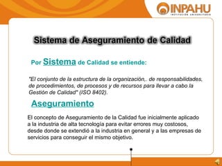 "El conjunto de la estructura de la organización,. de responsabilidades,  de procedimientos, de procesos y de recursos para llevar a cabo la  Gestión de Calidad" (ISO 8402). Por  Sistema  de Calidad se entiende: El concepto de Aseguramiento de la Calidad fue inicialmente aplicado a la industria de alta tecnología para evitar errores muy costosos, desde donde se extendió a la industria en general y a las empresas de servicios para conseguir el mismo objetivo.  Aseguramiento 