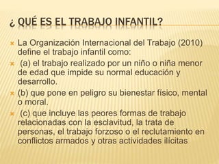 ¿ QUÉ ES EL TRABAJO INFANTIL?
 La Organización Internacional del Trabajo (2010)
define el trabajo infantil como:
 (a) el trabajo realizado por un niño o niña menor
de edad que impide su normal educación y
desarrollo.
 (b) que pone en peligro su bienestar físico, mental
o moral.
 (c) que incluye las peores formas de trabajo
relacionadas con la esclavitud, la trata de
personas, el trabajo forzoso o el reclutamiento en
conflictos armados y otras actividades ilícitas
 