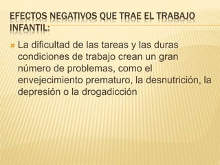 EFECTOS NEGATIVOS QUE TRAE EL TRABAJO
INFANTIL:
 La dificultad de las tareas y las duras
condiciones de trabajo crean un gran
número de problemas, como el
envejecimiento prematuro, la desnutrición, la
depresión o la drogadicción
 