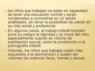  los niños que trabajan no están en capacidad
de tener una educación normal y serán
condenados a convertirse en un adulto
analfabeto, sin tener la posibilidad de crecer en
su vida social y profesional.
 En algunos casos, el trabajo infantil también
pone en peligro la dignidad y la moral del niño,
especialmente cuando es víctima de
explotación sexual, como la prostitución o la
pornografía infantil.
 Además, los niños que trabajan están más
expuestos a la desnutrición y suelen ser
víctimas de violencia física, mental y sexual.
 