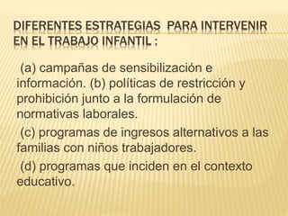DIFERENTES ESTRATEGIAS PARA INTERVENIR
EN EL TRABAJO INFANTIL :
(a) campañas de sensibilización e
información. (b) políticas de restricción y
prohibición junto a la formulación de
normativas laborales.
(c) programas de ingresos alternativos a las
familias con niños trabajadores.
(d) programas que inciden en el contexto
educativo.
 