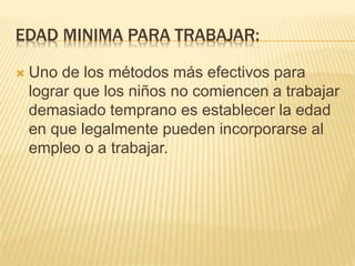 EDAD MINIMA PARA TRABAJAR:
 Uno de los métodos más efectivos para
lograr que los niños no comiencen a trabajar
demasiado temprano es establecer la edad
en que legalmente pueden incorporarse al
empleo o a trabajar.
 