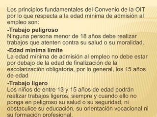 Los principios fundamentales del Convenio de la OIT
por lo que respecta a la edad mínima de admisión al
empleo son:
-Trabajo peligroso
Ninguna persona menor de 18 años debe realizar
trabajos que atenten contra su salud o su moralidad.
-Edad mínima límite
La edad mínima de admisión al empleo no debe estar
por debajo de la edad de finalización de la
escolarización obligatoria, por lo general, los 15 años
de edad
-Trabajo ligero
Los niños de entre 13 y 15 años de edad podrán
realizar trabajos ligeros, siempre y cuando ello no
ponga en peligroso su salud o su seguridad, ni
obstaculice su educación, su orientación vocacional ni
su formación profesional.
 