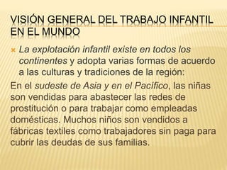VISIÓN GENERAL DEL TRABAJO INFANTIL
EN EL MUNDO
 La explotación infantil existe en todos los
continentes y adopta varias formas de acuerdo
a las culturas y tradiciones de la región:
En el sudeste de Asia y en el Pacífico, las niñas
son vendidas para abastecer las redes de
prostitución o para trabajar como empleadas
domésticas. Muchos niños son vendidos a
fábricas textiles como trabajadores sin paga para
cubrir las deudas de sus familias.
 