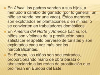  En África, los padres venden a sus hijos, a
menudo a cambio de ganado (por lo general, un
niño se vende por una vaca). Estos menores
son explotados en plantaciones o en minas, o
se convierten en trabajadores domésticos.
 En América del Norte y América Latina, los
niños son víctimas de la prostitución para
satisfacer el apetito perverso de turistas y son
explotados cada vez más por los
narcotraficantes.
 En Europa, los niños son secuestrados,
proporcionando mano de obra barata o
abasteciendo a las redes de prostitución que
proliferan en Europa del Este.
 