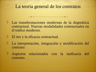 La teoría general de los contratos


 Las transformaciones modernas de la dogmática
  contractual. Nuevas modalidades contractuales en
  el trafico moderno.
 El iter y la eficacia contractual.
 La interpretación, integración y modificación del
  contrato.
 Aspectos relacionados con la ineficacia del
  contrato.
 