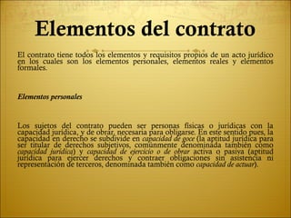 Elementos del contrato
El contrato tiene todos los elementos y requisitos propios de un acto jurídico
en los cuales son los elementos personales, elementos reales y elementos
formales.


Elementos personales


Los sujetos del contrato pueden ser personas físicas o jurídicas con la
capacidad jurídica, y de obrar, necesaria para obligarse. En este sentido pues, la
capacidad en derecho se subdivide en capacidad de goce (la aptitud jurídica para
ser titular de derechos subjetivos, comúnmente denominada también como
capacidad jurídica) y capacidad de ejercicio o de obrar activa o pasiva (aptitud
jurídica para ejercer derechos y contraer obligaciones sin asistencia ni
representación de terceros, denominada también como capacidad de actuar).
 