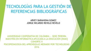 UNIVERSIDAD COOPERATIVA DE COLOMBIA — SEDE PEREIRA
MAESTRÍA EN INFORMÁTICA APLICADA A LA EDUCACIÓN [MIAE]
COHORTE II
PSICOPEDAGOGÍA DEL APRENDIZAJE MEDIADO POR TECNOLOGÍAS
2016
TECNOLOGÍAS PARA LA GESTIÓN DE
REFERENCIAS BIBLIOGRÁFICAS
ARVEY BARAHONA GOMEZ
JORGE RICARDO REVELO REVELO
 
