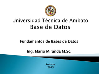 Fundamentos de Bases de Datos
Ing. Mario Miranda M.Sc.
Ambato
2013
 