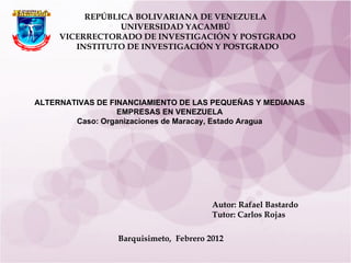 REPÚBLICA BOLIVARIANA DE VENEZUELA UNIVERSIDAD  YACAMBÚ VICERRECTORADO DE INVESTIGACIÓN Y POSTGRADO INSTITUTO DE INVESTIGACIÓN Y POSTGRADO ALTERNATIVAS DE FINANCIAMIENTO DE LAS PEQUEÑAS Y MEDIANAS EMPRESAS EN VENEZUELA Caso: Organizaciones de Maracay, Estado Aragua             Autor: Rafael Bastardo Tutor: Carlos Rojas Barquisimeto,  Febrero 2012 