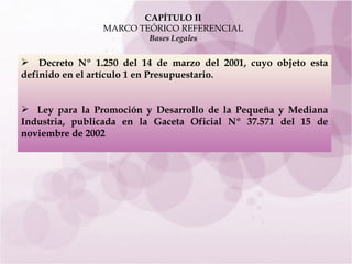 CAPÍTULO II MARCO TEÓRICO REFERENCIAL Bases Legales Decreto Nº 1.250 del 14 de marzo del 2001, cuyo objeto esta definido en el artículo 1  en Presupuestario. Ley para la Promoción y Desarrollo de la Pequeña y Mediana Industria, publicada en la Gaceta Oficial Nº 37.571 del 15 de noviembre de 2002   