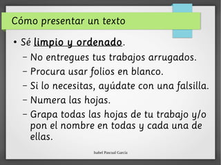 Isabel Pascual García
Cómo presentar un texto
●
Sé limpio y ordenado.
– No entregues tus trabajos arrugados.
– Procura usar folios en blanco.
– Si lo necesitas, ayúdate con una falsilla.
– Numera las hojas.
– Grapa todas las hojas de tu trabajo y/o
pon el nombre en todas y cada una de
ellas.
 