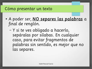 Isabel Pascual García
Cómo presentar un texto
●
A poder ser, NO separes las palabras a
final de renglón.
– Y si te ves obligado a hacerlo,
sepáralas por sílabas. En cualquier
caso, para evitar fragmentos de
palabras sin sentido, es mejor que no
las separes.
 