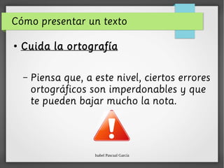 Isabel Pascual García
Cómo presentar un texto
●
Cuida la ortografía
– Piensa que, a este nivel, ciertos errores
ortográficos son imperdonables y que
te pueden bajar mucho la nota.
 