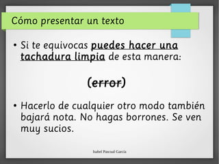 Isabel Pascual García
Cómo presentar un texto
●
Si te equivocas puedes hacer una
tachadura limpia de esta manera:
(error)
●
Hacerlo de cualquier otro modo también
bajará nota. No hagas borrones. Se ven
muy sucios.
 
