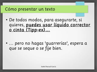 Isabel Pascual García
Cómo presentar un texto
●
De todos modos, para asegurarte, si
quieres, puedes usar líquido corrector
o cinta (Tipp-ex)…
●
… pero no hagas 'guarrerías', espera a
que se seque o se fije bien.
 